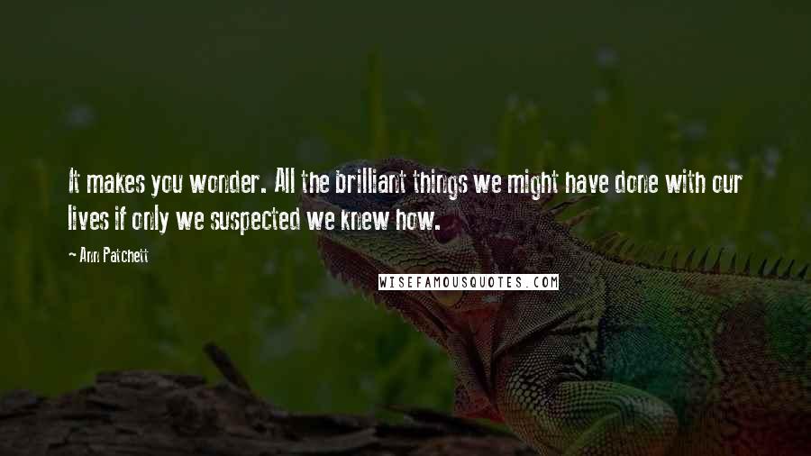 Ann Patchett Quotes: It makes you wonder. All the brilliant things we might have done with our lives if only we suspected we knew how.