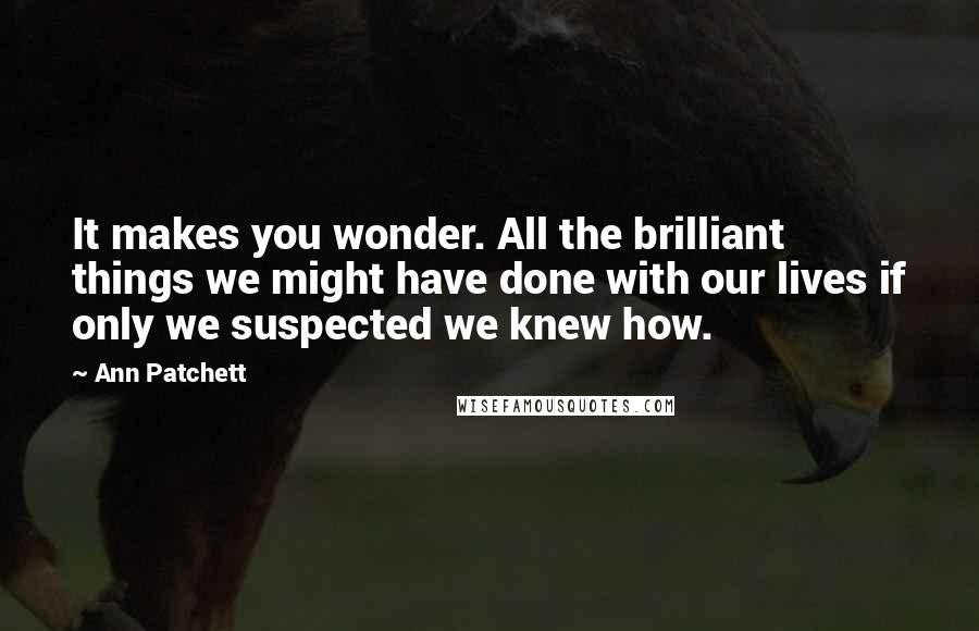 Ann Patchett Quotes: It makes you wonder. All the brilliant things we might have done with our lives if only we suspected we knew how.