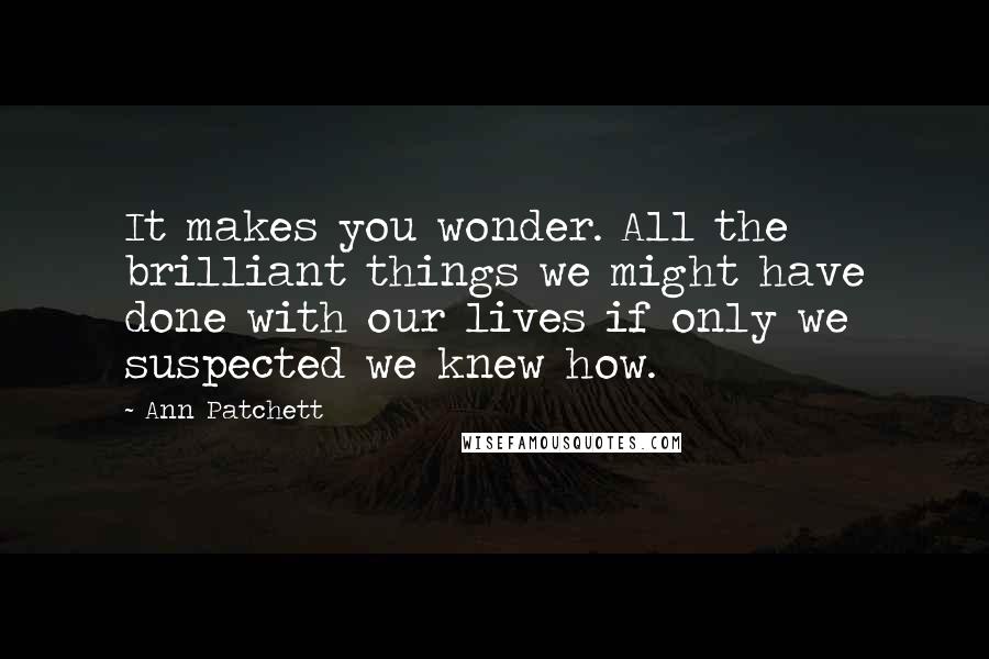 Ann Patchett Quotes: It makes you wonder. All the brilliant things we might have done with our lives if only we suspected we knew how.