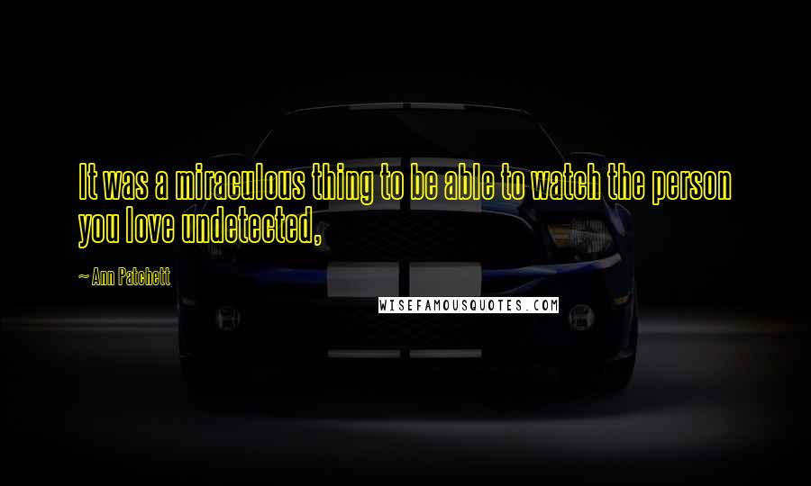 Ann Patchett Quotes: It was a miraculous thing to be able to watch the person you love undetected,