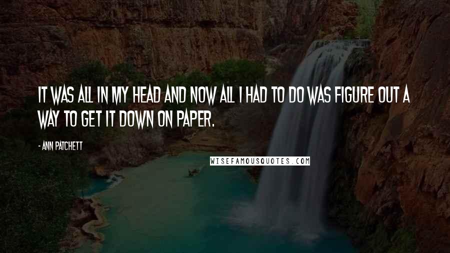 Ann Patchett Quotes: It was all in my head and now all I had to do was figure out a way to get it down on paper.