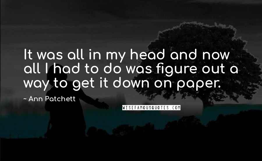 Ann Patchett Quotes: It was all in my head and now all I had to do was figure out a way to get it down on paper.