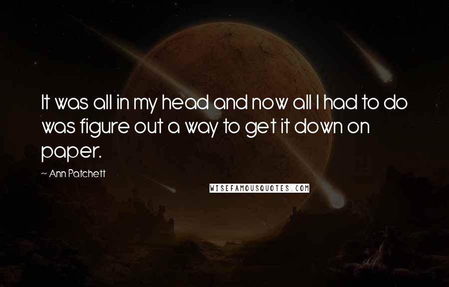 Ann Patchett Quotes: It was all in my head and now all I had to do was figure out a way to get it down on paper.