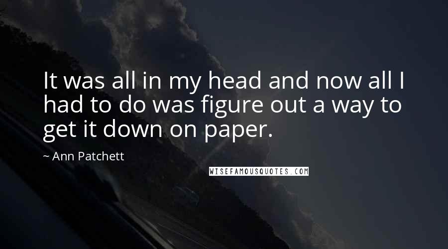 Ann Patchett Quotes: It was all in my head and now all I had to do was figure out a way to get it down on paper.