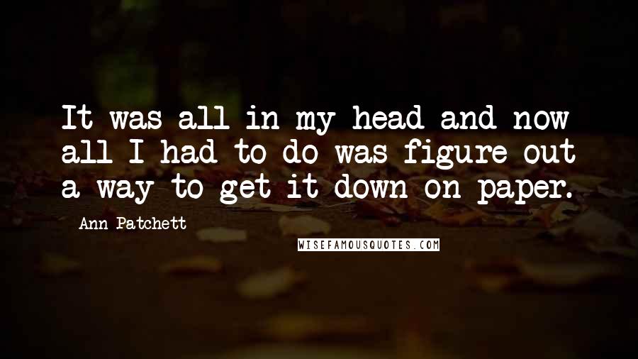 Ann Patchett Quotes: It was all in my head and now all I had to do was figure out a way to get it down on paper.