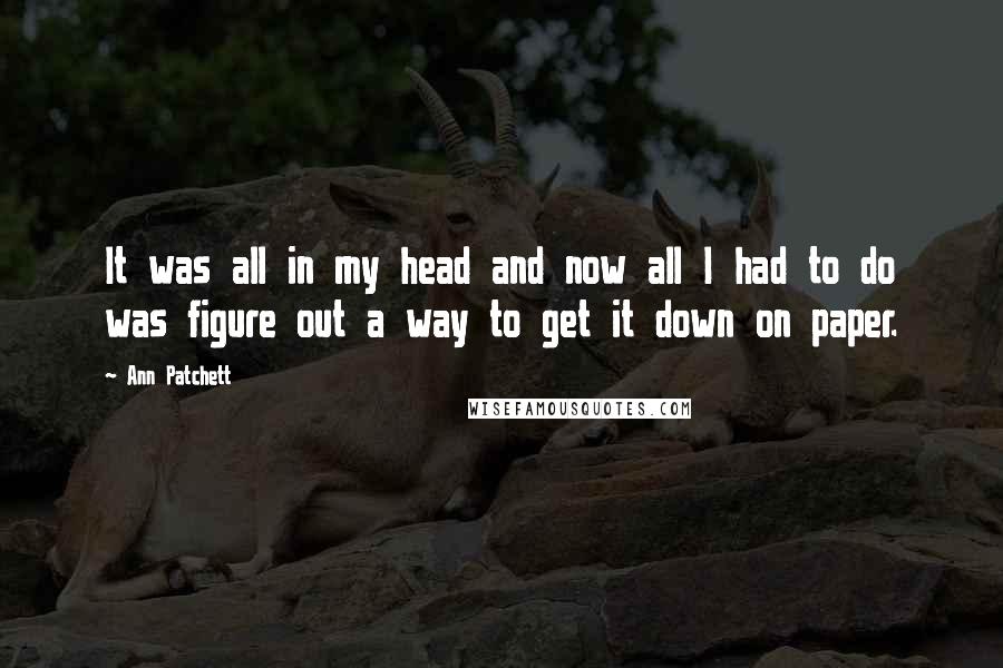 Ann Patchett Quotes: It was all in my head and now all I had to do was figure out a way to get it down on paper.