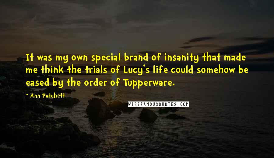 Ann Patchett Quotes: It was my own special brand of insanity that made me think the trials of Lucy's life could somehow be eased by the order of Tupperware.