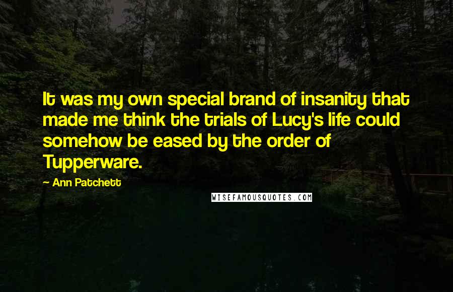 Ann Patchett Quotes: It was my own special brand of insanity that made me think the trials of Lucy's life could somehow be eased by the order of Tupperware.
