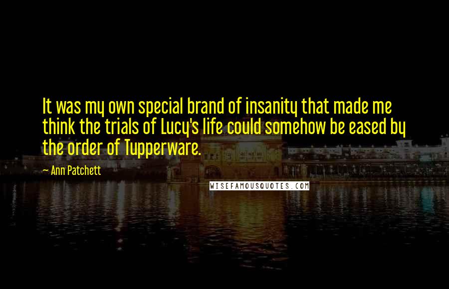 Ann Patchett Quotes: It was my own special brand of insanity that made me think the trials of Lucy's life could somehow be eased by the order of Tupperware.