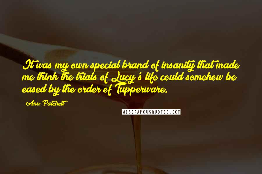 Ann Patchett Quotes: It was my own special brand of insanity that made me think the trials of Lucy's life could somehow be eased by the order of Tupperware.