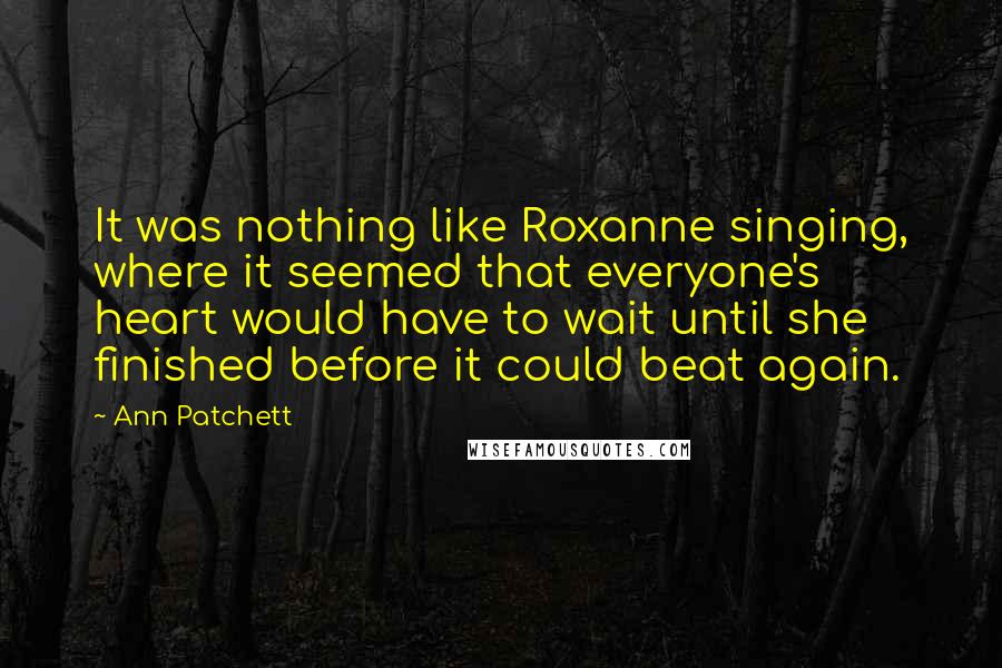 Ann Patchett Quotes: It was nothing like Roxanne singing, where it seemed that everyone's heart would have to wait until she finished before it could beat again.