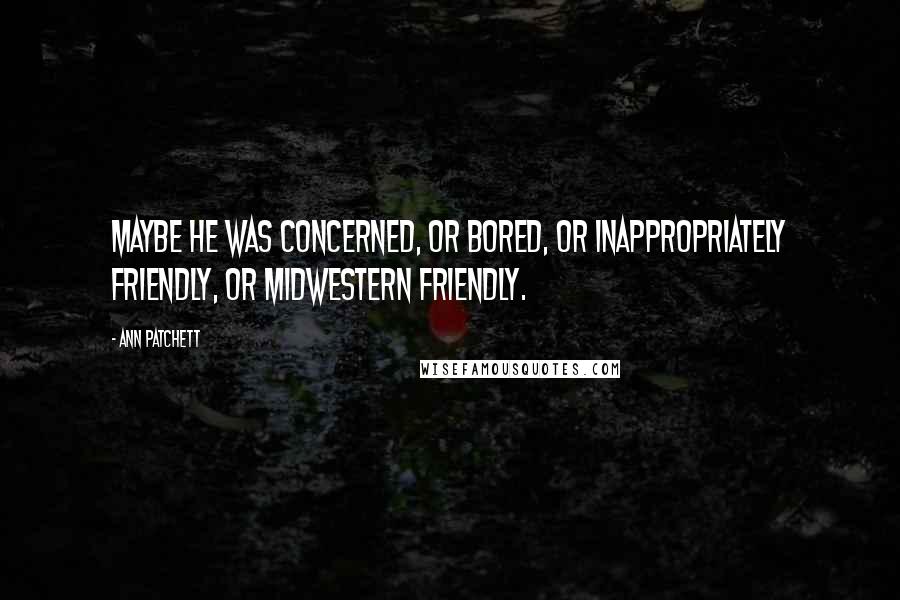 Ann Patchett Quotes: Maybe he was concerned, or bored, or inappropriately friendly, or midwestern friendly.