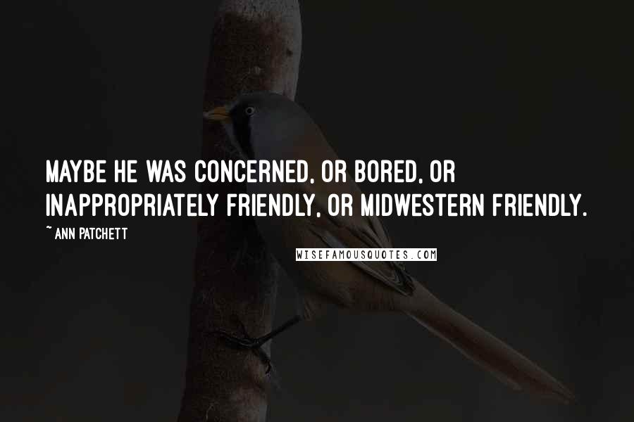 Ann Patchett Quotes: Maybe he was concerned, or bored, or inappropriately friendly, or midwestern friendly.