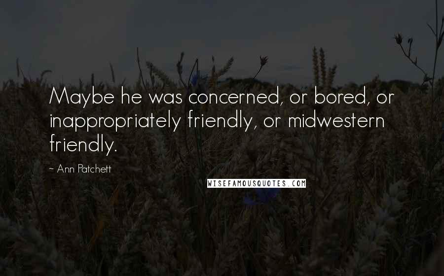 Ann Patchett Quotes: Maybe he was concerned, or bored, or inappropriately friendly, or midwestern friendly.