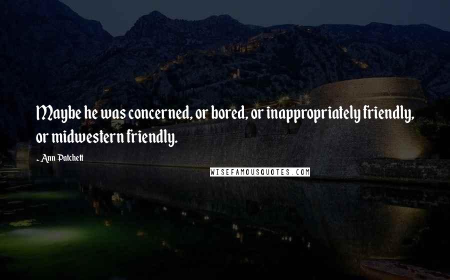 Ann Patchett Quotes: Maybe he was concerned, or bored, or inappropriately friendly, or midwestern friendly.