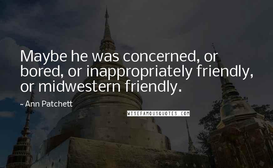 Ann Patchett Quotes: Maybe he was concerned, or bored, or inappropriately friendly, or midwestern friendly.