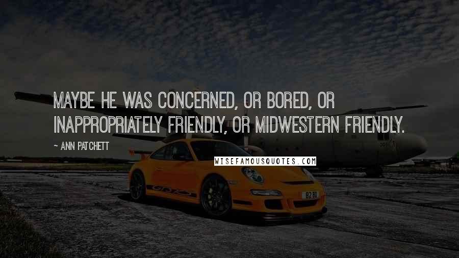 Ann Patchett Quotes: Maybe he was concerned, or bored, or inappropriately friendly, or midwestern friendly.