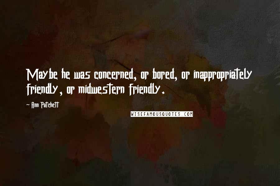 Ann Patchett Quotes: Maybe he was concerned, or bored, or inappropriately friendly, or midwestern friendly.