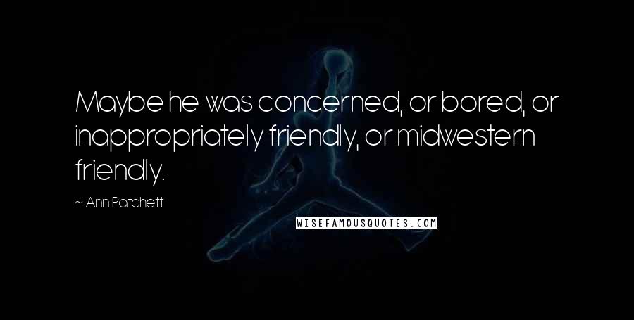 Ann Patchett Quotes: Maybe he was concerned, or bored, or inappropriately friendly, or midwestern friendly.