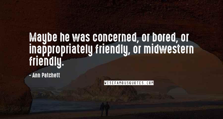 Ann Patchett Quotes: Maybe he was concerned, or bored, or inappropriately friendly, or midwestern friendly.