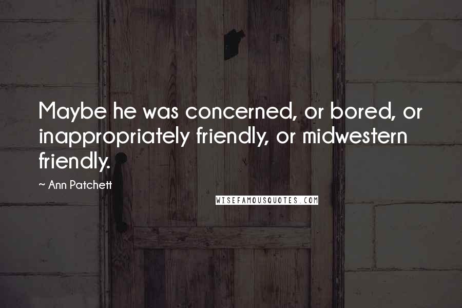 Ann Patchett Quotes: Maybe he was concerned, or bored, or inappropriately friendly, or midwestern friendly.