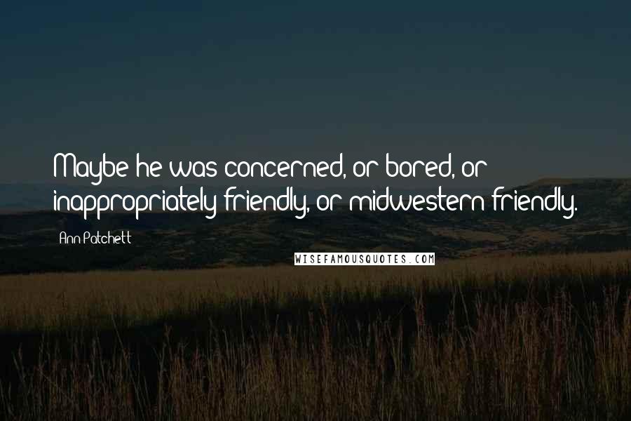 Ann Patchett Quotes: Maybe he was concerned, or bored, or inappropriately friendly, or midwestern friendly.