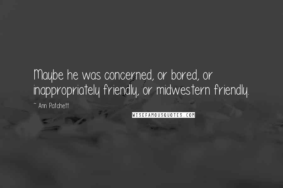 Ann Patchett Quotes: Maybe he was concerned, or bored, or inappropriately friendly, or midwestern friendly.