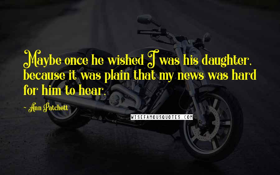 Ann Patchett Quotes: Maybe once he wished I was his daughter, because it was plain that my news was hard for him to hear.