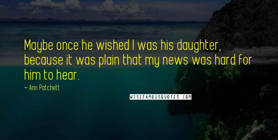 Ann Patchett Quotes: Maybe once he wished I was his daughter, because it was plain that my news was hard for him to hear.