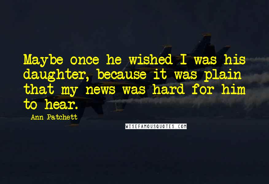 Ann Patchett Quotes: Maybe once he wished I was his daughter, because it was plain that my news was hard for him to hear.