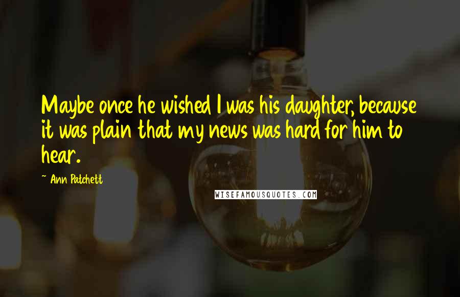 Ann Patchett Quotes: Maybe once he wished I was his daughter, because it was plain that my news was hard for him to hear.