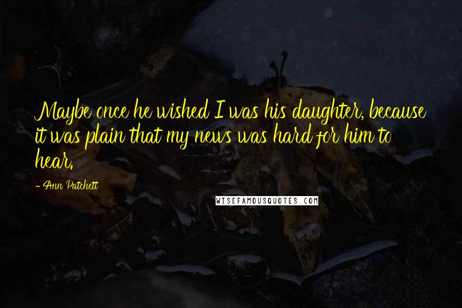 Ann Patchett Quotes: Maybe once he wished I was his daughter, because it was plain that my news was hard for him to hear.