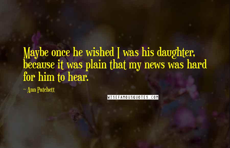 Ann Patchett Quotes: Maybe once he wished I was his daughter, because it was plain that my news was hard for him to hear.