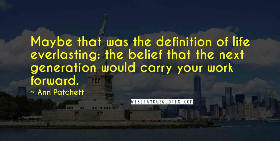 Ann Patchett Quotes: Maybe that was the definition of life everlasting: the belief that the next generation would carry your work forward.