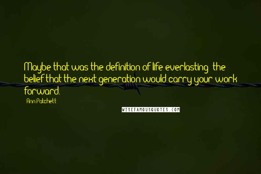 Ann Patchett Quotes: Maybe that was the definition of life everlasting: the belief that the next generation would carry your work forward.