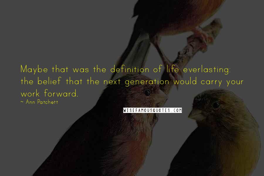 Ann Patchett Quotes: Maybe that was the definition of life everlasting: the belief that the next generation would carry your work forward.