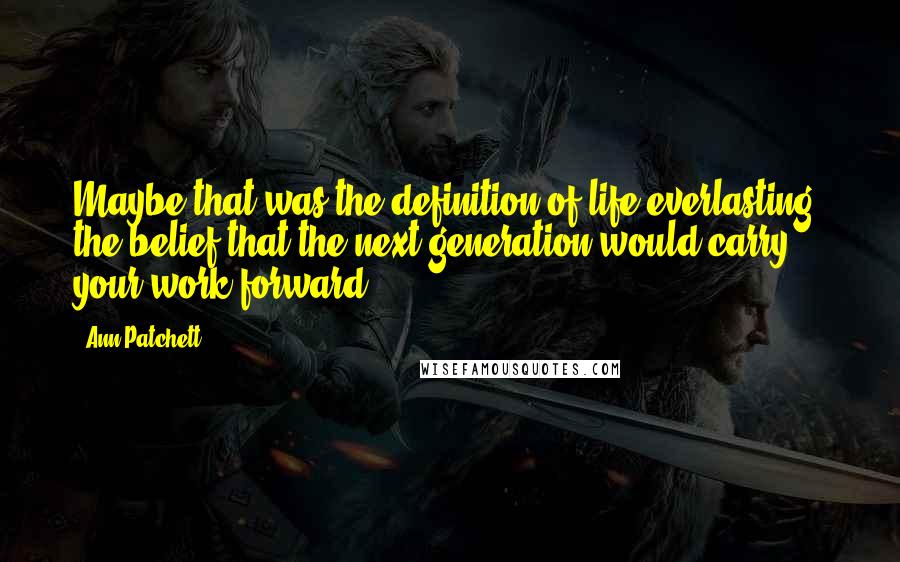 Ann Patchett Quotes: Maybe that was the definition of life everlasting: the belief that the next generation would carry your work forward.