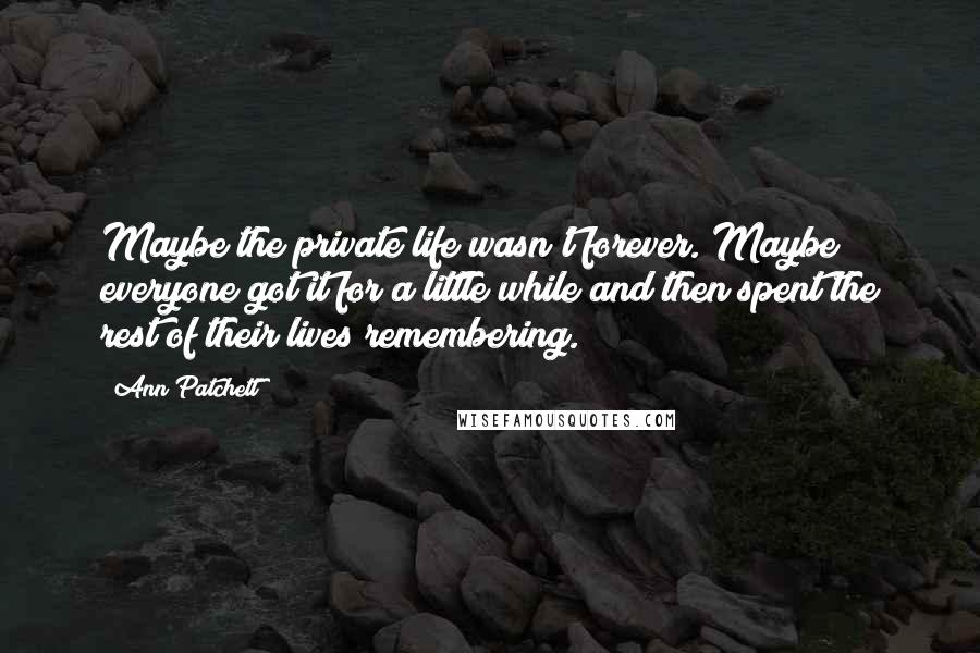 Ann Patchett Quotes: Maybe the private life wasn't forever. Maybe everyone got it for a little while and then spent the rest of their lives remembering.