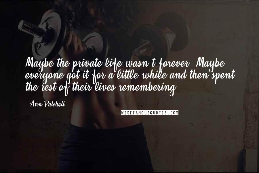 Ann Patchett Quotes: Maybe the private life wasn't forever. Maybe everyone got it for a little while and then spent the rest of their lives remembering.