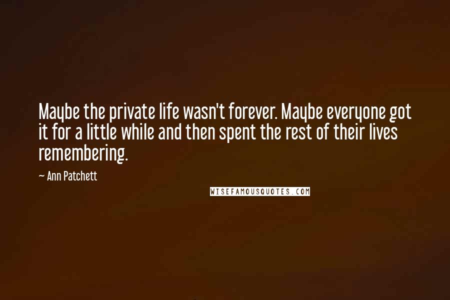 Ann Patchett Quotes: Maybe the private life wasn't forever. Maybe everyone got it for a little while and then spent the rest of their lives remembering.