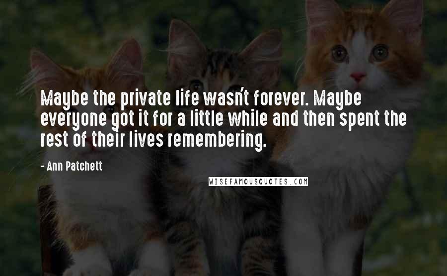 Ann Patchett Quotes: Maybe the private life wasn't forever. Maybe everyone got it for a little while and then spent the rest of their lives remembering.