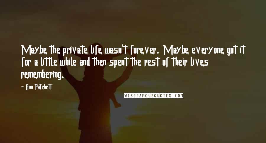 Ann Patchett Quotes: Maybe the private life wasn't forever. Maybe everyone got it for a little while and then spent the rest of their lives remembering.