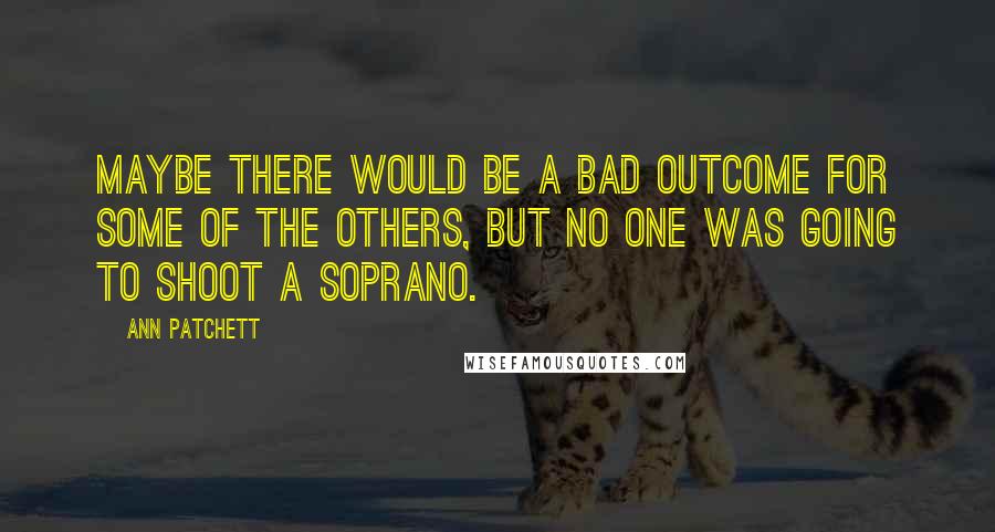 Ann Patchett Quotes: Maybe there would be a bad outcome for some of the others, but no one was going to shoot a soprano.