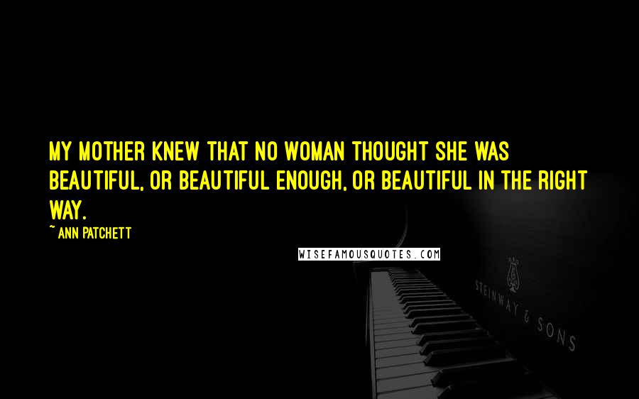 Ann Patchett Quotes: my mother knew that no woman thought she was beautiful, or beautiful enough, or beautiful in the right way.