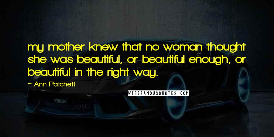 Ann Patchett Quotes: my mother knew that no woman thought she was beautiful, or beautiful enough, or beautiful in the right way.