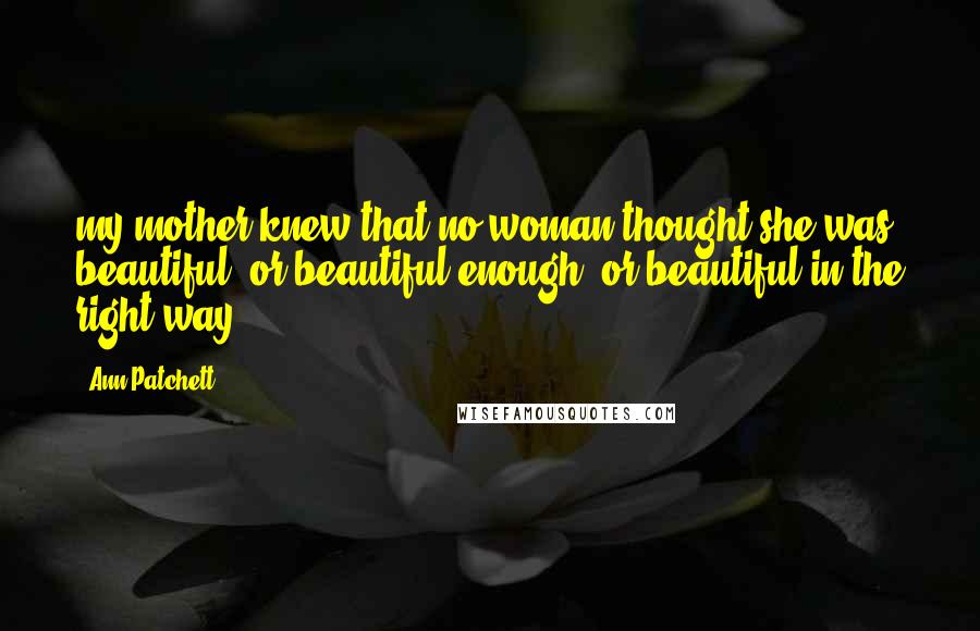 Ann Patchett Quotes: my mother knew that no woman thought she was beautiful, or beautiful enough, or beautiful in the right way.