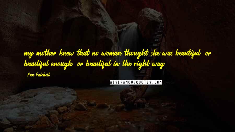 Ann Patchett Quotes: my mother knew that no woman thought she was beautiful, or beautiful enough, or beautiful in the right way.