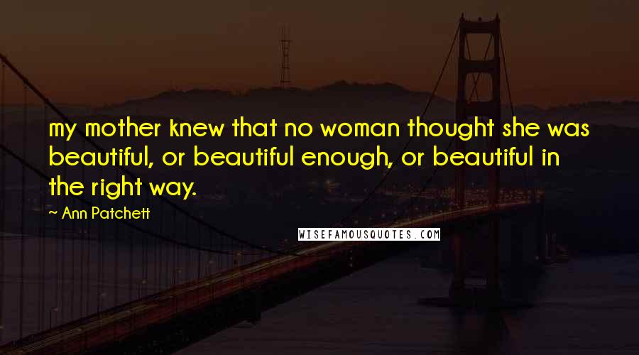 Ann Patchett Quotes: my mother knew that no woman thought she was beautiful, or beautiful enough, or beautiful in the right way.