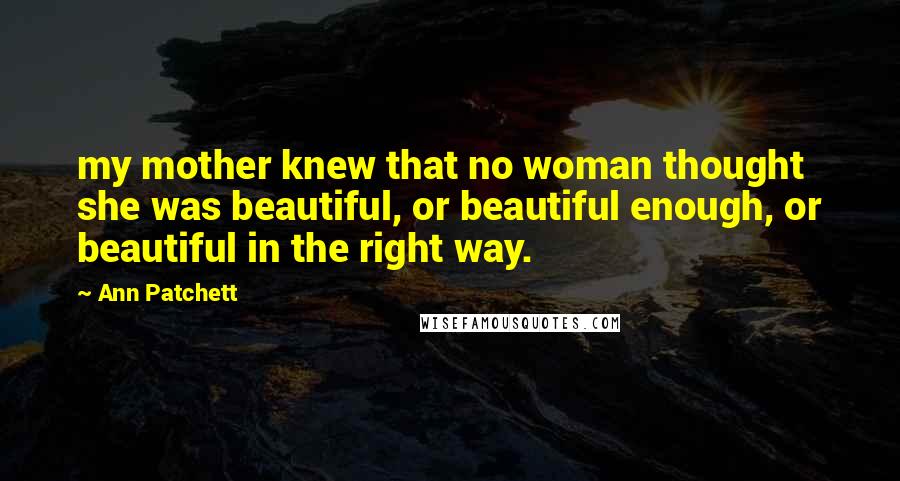 Ann Patchett Quotes: my mother knew that no woman thought she was beautiful, or beautiful enough, or beautiful in the right way.