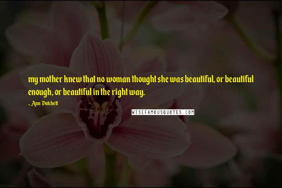 Ann Patchett Quotes: my mother knew that no woman thought she was beautiful, or beautiful enough, or beautiful in the right way.